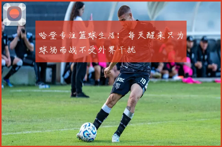 哈登专注篮球生活：每天醒来只为球场而战不受外界干扰