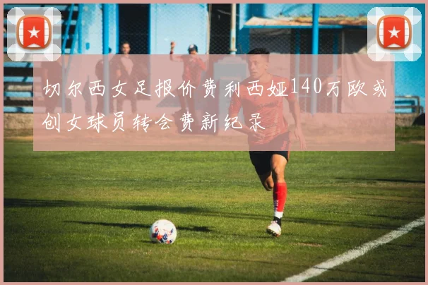 切尔西女足报价费利西娅140万欧或创女球员转会费新纪录