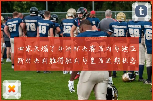 回家天塌了非洲杯决赛马内与迪亚斯对决利雅得胜利与皇马近期状态堪忧