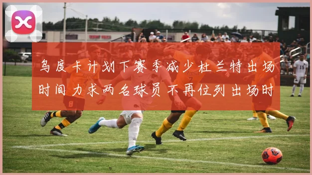 乌度卡计划下赛季减少杜兰特出场时间力求两名球员不再位列出场时间前五