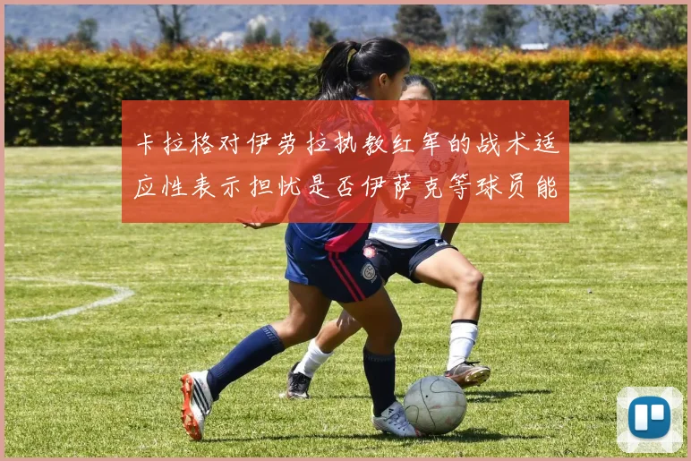 卡拉格对伊劳拉执教红军的战术适应性表示担忧是否伊萨克等球员能融入