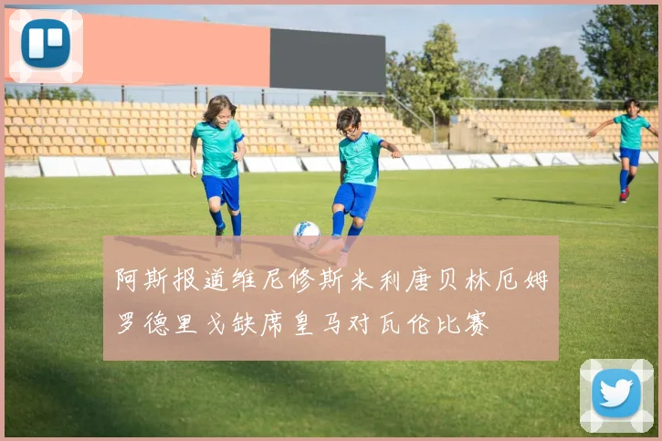 阿斯报道维尼修斯米利唐贝林厄姆罗德里戈缺席皇马对瓦伦比赛