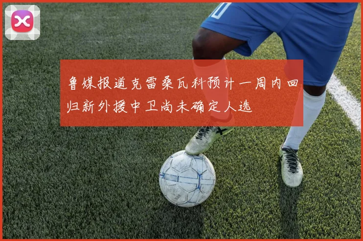 鲁媒报道克雷桑瓦科预计一周内回归新外援中卫尚未确定人选