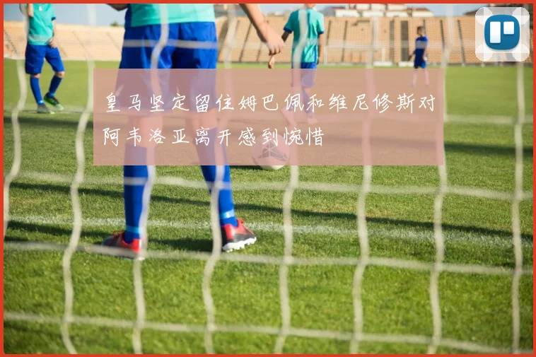 皇马坚定留住姆巴佩和维尼修斯对阿韦洛亚离开感到惋惜