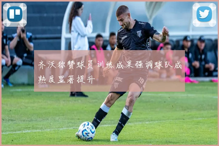 齐沃称赞球员训练成果强调球队成熟度显著提升